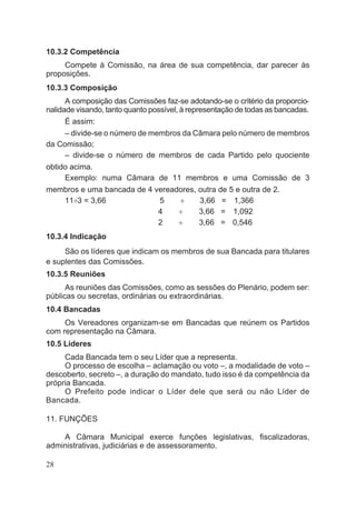 10.3.2 Competência
Compete à Comissão, na área de sua competência, dar parecer às
proposições.
10.3.3 Composição
A composição das Comissões faz-se adotando-se o critério da proporcio-
nalidade visando, tanto quanto possível, à representação de todas as bancadas.
É assim:
– divide-se o número de membros da Câmara pelo número de membros
da Comissão;
– divide-se o número de membros de cada Partido pelo quociente
obtido acima.
Exemplo: numa Câmara de 11 membros e uma Comissão de 3
membros e uma bancada de 4 vereadores, outra de 5 e outra de 2.
11¸3 = 3,66 5 ¸ 3,66 = 1,366
4 ¸ 3,66 = 1,092
2 ¸ 3,66 = 0,546
10.3.4 Indicação
São os líderes que indicam os membros de sua Bancada para titulares
e suplentes das Comissões.
10.3.5 Reuniões
As reuniões das Comissões, como as sessões do Plenário, podem ser:
públicas ou secretas, ordinárias ou extraordinárias.
10.4 Bancadas
Os Vereadores organizam-se em Bancadas que reúnem os Partidos
com representação na Câmara.
10.5 Líderes
Cada Bancada tem o seu Líder que a representa.
O processo de escolha – aclamação ou voto –, a modalidade de voto –
descoberto, secreto –, a duração do mandato, tudo isso é da competência da
própria Bancada.
O Prefeito pode indicar o Líder dele que será ou não Líder de
Bancada.
11. FUNÇÕES
A Câmara Municipal exerce funções legislativas, fiscalizadoras,
administrativas, judiciárias e de assessoramento.
28
 