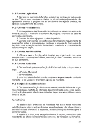 11.1 Funções Legislativas
A Câmara, no exercício de funções legislativas, participa da elaboração
de leis. Têm os seus membros o direito: de iniciativa de projetos de lei, de
apresentar emenda a projetos de lei, de aprovar ou rejeitar projetos, de
aprovar ou rejeitar veto do prefeito.
11.2 Funções Fiscalizadoras
É de competência da Câmara Municipal fiscalizar e controlar os atos do
Poder Executivo – Prefeito e Secretários Municipais – incluídos os atos da
administração indireta.
A Câmara fiscaliza e julga as contas do prefeito.
A Câmara exerce ainda função fiscalizadora mediante requerimento de
informações sobre a administração, mediante a criação de Comissões de
Inquérito para apuração de fato determinado, mediante a convocação de
autoridades para depor.
11.3 Funções Administrativas
A Câmara exerce função administrativa na organização dos seus
serviços como composição da Mesa, constituição das Comissões, estrutura
de sua Secretaria.
11.4 Funções Judiciárias
A Câmara Municipal exerce função do Poder Judiciário, pois processa e
julga:
– o Prefeito Municipal;
– os Vereadores.
A pena imposta ao Prefeito é a decretação do impeachment – perda do
mandato – e ao Vereador é também a perda do mandato.
11.5 Funções de Assessoramento
A Câmara exerce função de assessoramento, ao votar indicação, suge-
rindo medidas ao Prefeito, de interesse da administração como, entre outras,
construção de escolas, abertura de estradas, limpeza de vias públicas, assis-
tência à saúde.
12. SESSÕES
As sessões são: ordinárias, as realizadas nos dias e horas marcadas
pelo Regimento Interno; extraordinárias, as realizadas em dia e hora diferen-
tes das sessões ordinárias; e especiais, as realizadas para homenagens e
comemorações.
A sessão é publica, mas excepcionalmente é secreta, convocada pelo
Presidente, de ofício ou mediante requerimento, de Vereador ou de Comis-
29
 