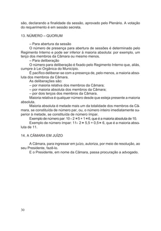 são, declarando a finalidade da sessão, aprovado pelo Plenário. A votação
do requerimento é em sessão secreta.
13. NÚMERO – QUORUM
– Para abertura da sessão
O número de presença para abertura de sessões é determinado pelo
Regimento Interno e pode ser inferior à maioria absoluta: por exemplo, um
terço dos membros da Câmara ou mesmo menos.
– Para deliberação
O número para deliberação é fixado pelo Regimento Interno que, aliás,
cumpre à Lei Orgânica do Município.
É pacífico deliberar-se com a presença de, pelo menos, a maioria abso-
luta dos membros da Câmara.
As deliberações são:
– por maioria relativa dos membros da Câmara;
– por maioria absoluta dos membros da Câmara;
– por dois terços dos membros da Câmara.
Maioria relativa é qualquer número desde que esteja presente a maioria
absoluta.
Maioria absoluta é metade mais um da totalidade dos membros da Câ-
mara, se constituída de número par, ou, o número inteiro imediatamente su-
perior à metade, se constituída de número ímpar.
Exemplo de número par: 10¸2 =5 + 1 =6, que é a maioria absoluta de 10.
Exemplo de número ímpar: 11¸ 2 = 5,5 + 0,5 = 6, que é a maioria abso-
luta de 11.
14. A CÂMARA EM JUÍZO
A Câmara, para ingressar em juízo, autoriza, por meio de resolução, ao
seu Presidente, fazê-lo.
E o Presidente, em nome da Câmara, passa procuração a advogado.
30
 