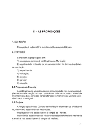 III – AS PROPOSIÇÕES
1. DEFINIÇÃO
Proposição é toda matéria sujeita à deliberação da Câmara.
2. ESPÉCIES
Consistem as proposições em:
1) proposta de emenda à Lei Orgânica do Município;
2) projetos de lei ordinária, de lei complementar, de decreto legislativo,
de resolução;
3) requerimento;
4) indicação;
5) recurso;
6) parecer;
7) emenda.
2.1 Proposta de Emenda
A Lei Orgânica do Município poderá ser emendada, nas mesmas condi-
ções de sua elaboração, ou seja, votação em dois turnos, com o interstício
mínimo de dez dias, aprovada por dois terços dos membros da Câmara Muni-
cipal que a promulgará.
2.2 Projeto
A função legislativa da Câmara é exercida por intermédio de projetos de
lei, de decreto legislativo e de resoluções.
Os projetos de lei estão sujeitos à sanção do Prefeito.
Os decretos legislativos e as resoluções disciplinam matéria interna da
Câmara e não estão sujeitos à sanção do Prefeito.
31
 