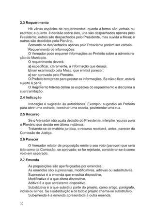2.3 Requerimento
Há várias espécies de requerimentos: quanto à forma são verbais ou
escritos; e quanto à decisão sobre eles, uns são despachados apenas pelo
Presidente; outros são despachados pelo Presidente, mas ouvida a Mesa; e
outros são decididos pelo Plenário.
Somente os despachados apenas pelo Presidente podem ser verbais.
Requerimento de informações:
O Vereador pode requerer informações ao Prefeito sobre a administra-
ção do Município.
O requerimento deverá:
a) especificar, claramente, a informação que deseja;
b) ser examinado pela Mesa, que emitirá parecer;
c) ser aprovado pelo Plenário.
O Prefeito tem prazo para prestar as informações. Se não o fizer, estará
sujeito à pena.
O Regimento Interno define as espécies do requerimento e disciplina a
sua tramitação.
2.4 lndicação
Indicação é sugestão às autoridades. Exemplo: sugestão ao Prefeito
para abrir uma estrada, construir uma escola, pavimentar uma rua.
2.5 Recurso
Se o Vereador não acata decisão do Presidente, interpõe recurso para
o Plenário que decide em última instância.
Tratando-se de matéria jurídica, o recurso receberá, antes, parecer da
Comissão de Justiça.
2.6 Parecer
O Vereador relator de proposição emite o seu voto (parecer) que será
tido como da Comissão, se aprovado; se for rejeitado, considerar-se-á como
voto em separado.
2.7 Emenda
As proposições são aperfeiçoadas por emendas.
As emendas são supressivas, modificativas, aditivas ou substitutivas.
Supressiva é a emenda que erradica dispositivo.
Modificativa é a que altera dispositivo.
Aditiva é a que acrescenta dispositivo.
Substitutiva é a que substitui parte do projeto, como artigo, parágrafo,
inciso ou alínea. Se a substituição é de todo o projeto chama-se substitutivo.
Subemenda é a emenda apresentada a outra emenda.
32
 