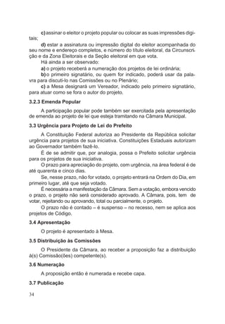 c)assinar o eleitor o projeto popular ou colocar as suas impressões digi-
tais;
d) estar a assinatura ou impressão digital do eleitor acompanhada do
seu nome e endereço completos, e número do título eleitoral, da Circunscri-
ção e da Zona Eleitorais e da Seção eleitoral em que vota.
Há ainda a ser observado:
a) o projeto receberá a numeração dos projetos de lei ordinária;
b) o primeiro signatário, ou quem for indicado, poderá usar da pala-
vra para discuti-lo nas Comissões ou no Plenário;
c) a Mesa designará um Vereador, indicado pelo primeiro signatário,
para atuar como se fora o autor do projeto.
3.2.3 Emenda Popular
A participação popular pode também ser exercitada pela apresentação
de emenda ao projeto de lei que esteja tramitando na Câmara Municipal.
3.3 Urgência para Projeto de Lei do Prefeito
A Constituição Federal autoriza ao Presidente da República solicitar
urgência para projetos de sua iniciativa. Constituições Estaduais autorizam
ao Governador também fazê-lo.
É de se admitir que, por analogia, possa o Prefeito solicitar urgência
para os projetos de sua iniciativa.
O prazo para apreciação do projeto, com urgência, na área federal é de
até quarenta e cinco dias.
Se, nesse prazo, não for votado, o projeto entrará na Ordem do Dia, em
primeiro lugar, até que seja votado.
É necessária a manifestação da Câmara. Sem a votação, embora vencido
o prazo, o projeto não será considerado aprovado. A Câmara, pois, tem de
votar, rejeitando ou aprovando, total ou parcialmente, o projeto.
O prazo não é contado – é suspenso – no recesso, nem se aplica aos
projetos de Código.
3.4 Apresentação
O projeto é apresentado à Mesa.
3.5 Distribuição às Comissões
O Presidente da Câmara, ao receber a proposição faz a distribuição
à(s) Comissão(ões) competente(s).
3.6 Numeração
A proposição então é numerada e recebe capa.
3.7 Publicação
34
 