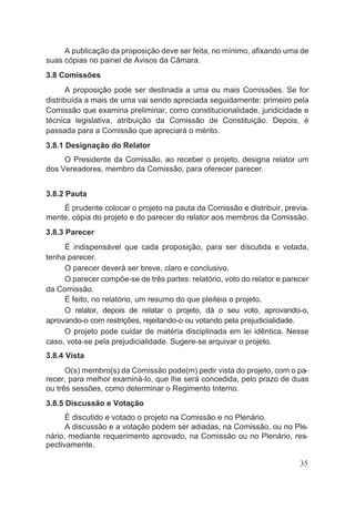 A publicação da proposição deve ser feita, no mínimo, afixando uma de
suas cópias no painel de Avisos da Câmara.
3.8 Comissões
A proposição pode ser destinada a uma ou mais Comissões. Se for
distribuída a mais de uma vai sendo apreciada seguidamente: primeiro pela
Comissão que examina preliminar, como constitucionalidade, juridicidade e
técnica legislativa, atribuição da Comissão de Constituição. Depois, é
passada para a Comissão que apreciará o mérito.
3.8.1 Designação do Relator
O Presidente da Comissão, ao receber o projeto, designa relator um
dos Vereadores, membro da Comissão, para oferecer parecer.
3.8.2 Pauta
É prudente colocar o projeto na pauta da Comissão e distribuir, previa-
mente, cópia do projeto e do parecer do relator aos membros da Comissão.
3.8.3 Parecer
É indispensável que cada proposição, para ser discutida e votada,
tenha parecer.
O parecer deverá ser breve, claro e conclusivo.
O parecer compõe-se de três partes: relatório, voto do relator e parecer
da Comissão.
É feito, no relatório, um resumo do que pleiteia o projeto.
O relator, depois de relatar o projeto, dá o seu voto, aprovando-o,
aprovando-o com restrições, rejeitando-o ou votando pela prejudicialidade.
O projeto pode cuidar de matéria disciplinada em lei idêntica. Nesse
caso, vota-se pela prejudicialidade. Sugere-se arquivar o projeto.
3.8.4 Vista
O(s) membro(s) da Comissão pode(m) pedir vista do projeto, com o pa-
recer, para melhor examiná-lo, que lhe será concedida, pelo prazo de duas
ou três sessões, como determinar o Regimento Interno.
3.8.5 Discussão e Votação
É discutido e votado o projeto na Comissão e no Plenário.
A discussão e a votação podem ser adiadas, na Comissão, ou no Ple-
nário, mediante requerimento aprovado, na Comissão ou no Plenário, res-
pectivamente.
35
 