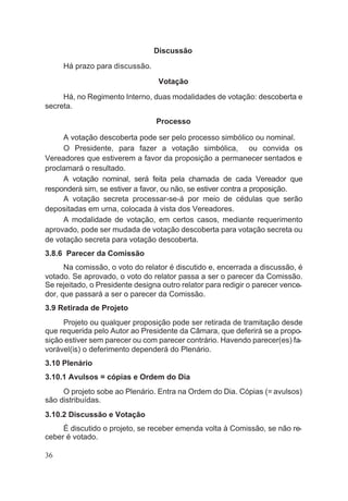 Discussão
Há prazo para discussão.
Votação
Há, no Regimento Interno, duas modalidades de votação: descoberta e
secreta.
Processo
A votação descoberta pode ser pelo processo simbólico ou nominal.
O Presidente, para fazer a votação simbólica, ou convida os
Vereadores que estiverem a favor da proposição a permanecer sentados e
proclamará o resultado.
A votação nominal, será feita pela chamada de cada Vereador que
responderá sim, se estiver a favor, ou não, se estiver contra a proposição.
A votação secreta processar-se-á por meio de cédulas que serão
depositadas em urna, colocada à vista dos Vereadores.
A modalidade de votação, em certos casos, mediante requerimento
aprovado, pode ser mudada de votação descoberta para votação secreta ou
de votação secreta para votação descoberta.
3.8.6 Parecer da Comissão
Na comissão, o voto do relator é discutido e, encerrada a discussão, é
votado. Se aprovado, o voto do relator passa a ser o parecer da Comissão.
Se rejeitado, o Presidente designa outro relator para redigir o parecer vence-
dor, que passará a ser o parecer da Comissão.
3.9 Retirada de Projeto
Projeto ou qualquer proposição pode ser retirada de tramitação desde
que requerida pelo Autor ao Presidente da Câmara, que deferirá se a propo-
sição estiver sem parecer ou com parecer contrário. Havendo parecer(es) fa-
vorável(is) o deferimento dependerá do Plenário.
3.10 Plenário
3.10.1 Avulsos = cópias e Ordem do Dia
O projeto sobe ao Plenário. Entra na Ordem do Dia. Cópias (= avulsos)
são distribuídas.
3.10.2 Discussão e Votação
É discutido o projeto, se receber emenda volta à Comissão, se não re-
ceber é votado.
36
 