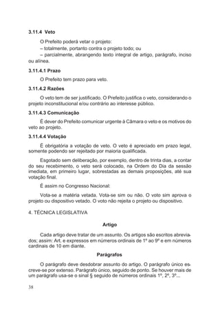 3.11.4 Veto
O Prefeito poderá vetar o projeto:
– totalmente, portanto contra o projeto todo; ou
– parcialmente, abrangendo texto integral de artigo, parágrafo, inciso
ou alínea.
3.11.4.1 Prazo
O Prefeito tem prazo para veto.
3.11.4.2 Razões
O veto tem de ser justificado. O Prefeito justifica o veto, considerando o
projeto inconstitucional e/ou contrário ao interesse público.
3.11.4.3 Comunicação
É dever do Prefeito comunicar urgente à Câmara o veto e os motivos do
veto ao projeto.
3.11.4.4 Votação
É obrigatória a votação de veto. O veto é apreciado em prazo legal,
somente podendo ser rejeitado por maioria qualificada.
Esgotado sem deliberação, por exemplo, dentro de trinta dias, a contar
do seu recebimento, o veto será colocado, na Ordem do Dia da sessão
imediata, em primeiro lugar, sobrestadas as demais proposições, até sua
votação final.
É assim no Congresso Nacional:
Vota-se a matéria vetada. Vota-se sim ou não. O voto sim aprova o
projeto ou dispositivo vetado. O voto não rejeita o projeto ou dispositivo.
4. TÉCNICA LEGISLATIVA
Artigo
Cada artigo deve tratar de um assunto. Os artigos são escritos abrevia-
dos; assim: Art. e expressos em números ordinais de 1º ao 9º e em números
cardinais de 10 em diante.
Parágrafos
O parágrafo deve desdobrar assunto do artigo. O parágrafo único es-
creve-se por extenso. Parágrafo único, seguido de ponto. Se houver mais de
um parágrafo usa-se o sinal § seguido de números ordinais 1º, 2º, 3º...
38
 