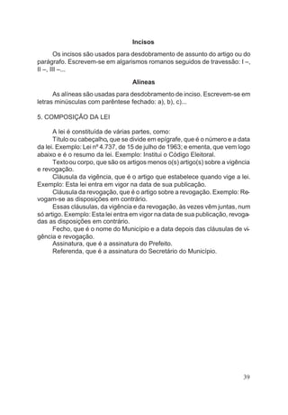 Incisos
Os incisos são usados para desdobramento de assunto do artigo ou do
parágrafo. Escrevem-se em algarismos romanos seguidos de travessão: I –,
II –, III –...
Alíneas
As alíneas são usadas para desdobramento de inciso. Escrevem-se em
letras minúsculas com parêntese fechado: a), b), c)...
5. COMPOSIÇÃO DA LEI
A lei é constituída de várias partes, como:
Título ou cabeçalho, que se divide em epígrafe, que é o número e a data
da lei. Exemplo: Lei nº 4.737, de 15 de julho de 1963; e ementa, que vem logo
abaixo e é o resumo da lei. Exemplo: Institui o Código Eleitoral.
Textoou corpo, que são os artigos menos o(s) artigo(s) sobre a vigência
e revogação.
Cláusula da vigência, que é o artigo que estabelece quando vige a lei.
Exemplo: Esta lei entra em vigor na data de sua publicação.
Cláusula da revogação, que é o artigo sobre a revogação. Exemplo: Re-
vogam-se as disposições em contrário.
Essas cláusulas, da vigência e da revogação, às vezes vêm juntas, num
só artigo. Exemplo: Esta lei entra em vigor na data de sua publicação, revoga-
das as disposições em contrário.
Fecho, que é o nome do Município e a data depois das cláusulas de vi-
gência e revogação.
Assinatura, que é a assinatura do Prefeito.
Referenda, que é a assinatura do Secretário do Município.
39
 