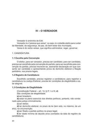 IV – O VEREADOR
Vereador é sinônimo de Edil.
Vereador é a “pessoa que verea”, ou seja, é o cidadão eleito para cuidar
da liberdade, da segurança, da paz, do bem-estar dos munícipes.
Verea é do verbo verear, que significa administrar, reger, governar.
1. CANDIDATURA
1.1 Escolha pela Convenção
O eleitor, para ser vereador, precisa ser candidato; para ser candidato,
precisa ser escolhido pela convenção do partido; para ser escolhido pela con-
venção do partido, precisa inscrever-se, assinando declaração em que con-
sente ser candidato e apresentando prova de domicílio eleitoral e filiação
partidária, nos prazos legais.
1.2 Registro de Candidatura
Escolhido candidato, precisa registrar a candidatura; para registrar a
candidatura na Justiça Eleitoral, precisa ter condições de elegibilidade e es-
tar elegível.
1.3 Condições de Elegibilidade
(Constituição Federal – art. 14, § 3º, I a VI, d)
São condições de elegibilidade:
a) ser brasileiro;
b) estar no pleno exercício dos direitos políticos, portanto, não conde-
nado pela justiça criminalmente;
c) ser eleitor;
d) ter domicílio eleitoral, no prazo de lei (tem sido, no máximo, de um
ano), na circunscrição;
e) ser filiado a partido político no prazo legal;
f) ter idade mínima de dezoito anos (contados da data do registro da
candidatura).
40
 
