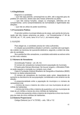 1.4 Elegibilidade
Elegível é o candidato:
– que não seja parente, consangüíneo ou afim, até o segundo grau do
prefeito em exercício, dentro dos seis meses anteriores ao pleito;
– que não exerça funções, cargos ou empregos, definidos em lei
complementar, como comprometedores da normalidade e legitimidade das
eleições;
– que não se utilize do poder econômico.
1.5 Funcionário Público
O servidor público municipal afasta-se do cargo, sem perda da remune-
ração até três meses anteriores ao pleito – Lei Complementar nº 64 de
18-5-90, art. 1º, VII, comb, itens VI e V e II, I, do mesmo artigo.
2. ELEIÇÃO
Para eleger-se, o candidato precisa ter votos suficientes.
A votação que possibilita a eleição é: primeiro, o partido sob cuja legen-
da o eleitor se inscreveu ter quociente eleitoral e, segundo, a ordem de vota-
ção do candidato.
Se o partido fez três vereadores, o candidato está eleito se estiver entre
os três mais votados.
2.1 Número de Vereadores
(Constituição Federal – art. 29, IV)
O número de vereadores é proporcional à população do município.
É fixado pela Câmara Municipal. Se houver engano, o Ministério Públi-
co pode requerer a correção ou o próprio Juiz o fará.
Cabe à Fundação Instituto Brasileiro de Geografia e Estatística (IBGE)
fornecer os dados populacionais.
O número de vereadores do município pode variar, dependendo do
aumento ou decréscimo de sua população, considerado o ano anterior ao da
eleição.
A proporcionalidade entre a população do município e o número de
vereadores é de:
– mínimo de nove e máximo de vinte e um nos municípios de até um
milhão de habitantes;
– mínimo de trinta e três e máximo de quarenta e um nos municípios de
mais de um milhão e menos de cinco milhões de habitantes;
– mínimo de quarenta e dois e máximo de cinqüenta e cinco nos municí-
pios de mais de cinco milhões de habitantes.
2.2 Sistema Proporcional
Código Eleitoral (Lei nº 4.737/65) – arts. 106 a 112
41
 