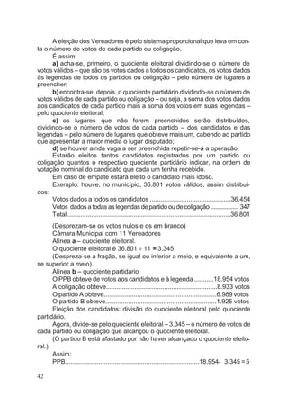 A eleição dos Vereadores é pelo sistema proporcional que leva em con-
ta o número de votos de cada partido ou coligação.
É assim:
a) acha-se, primeiro, o quociente eleitoral dividindo-se o número de
votos válidos – que são os votos dados a todos os candidatos, os votos dados
às legendas de todos os partidos ou coligação – pelo número de lugares a
preencher;
b) encontra-se, depois, o quociente partidário dividindo-se o número de
votos válidos de cada partido ou coligação – ou seja, a soma dos votos dados
aos candidatos de cada partido mais a soma dos votos em suas legendas –
pelo quociente eleitoral;
c) os lugares que não forem preenchidos serão distribuídos,
dividindo-se o número de votos de cada partido – dos candidatos e das
legendas – pelo número de lugares que obteve mais um, cabendo ao partido
que apresentar a maior média o lugar disputado;
d) se houver ainda vaga a ser preenchida repetir-se-á a operação.
Estarão eleitos tantos candidatos registrados por um partido ou
coligação quantos o respectivo quociente partidário indicar, na ordem de
votação nominal do candidato que cada um tenha recebido.
Em caso de empate estará eleito o candidato mais idoso.
Exemplo: houve, no município, 36.801 votos válidos, assim distribuí-
dos:
Votos dados a todos os candidatos ..............................................36.454
Votos dados a todas as legendas de partido ou de coligação .................. 347
Total.............................................................................................36.801
(Desprezam-se os votos nulos e os em branco)
Câmara Municipal com 11 Vereadores
Alínea a – quociente eleitoral.
O quociente eleitoral é 36.801 ¸ 11 = 3.345
(Despreza-se a fração, se igual ou inferior a meio, e equivalente a um,
se superior a meio).
Alínea b – quociente partidário
O PPB obteve de votos aos candidatos e à legenda ...........18.954 votos
A coligação obteve...............................................................8.933 votos
O partido A obteve................................................................6.989 votos
O partido B obteve...............................................................1.925 votos
Eleição dos candidatos: divisão do quociente eleitoral pelo quociente
partidário.
Agora, divide-se pelo quociente eleitoral – 3.345 – o número de votos de
cada partido ou coligação que alcançou o quociente eleitoral.
(O partido B está afastado por não haver alcançado o quociente eleito-
ral.)
Assim:
PPB............................................................................18.954¸ 3.345 =5
42
 