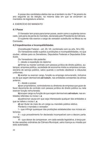 A posse dos candidatos eleitos dar-se-á também no dia 1º de janeiro do
ano seguinte ao da eleição, na mesma data em que se encerram os
mandatos da legislatura anterior.
4. EXERCÍCIO DO MANDATO
4.1 Posse
O Vereador tem prazo para tomar posse, assim como o suplente convo-
cado, sob pena de perda do mandato, declarada pelo Presidente da Câmara.
O suplente não exerce o cargo de vereador substituído na Mesa ou na
Comissão.
4.2 Impedimentos e Incompatibilidades
(Constituição Federal – art. 29, VII, combinado com os arts. 54 e 55)
Os Vereadores estão sujeitos a proibições e incompatibilidades, no que
couber, válidas para os Senadores, Deputados Federais e Deputados Esta-
duais.
Os Vereadores não poderão:
I – desde a expedição do diploma:
a) firmar ou manter contrato com pessoa jurídica de direito público, au-
tarquia, empresa pública, sociedade de economia mista ou empresa conces-
sionária de serviço público, salvo quando o contrato obedecer a cláusulas
uniformes;
b) aceitar ou exercer cargo, função ou emprego remunerado, inclusive
os de que sejam demissíveis ad nutum, nas entidades constantes da alínea
anterior;
II – desde a posse:
a)ser proprietários, controladores ou diretores de empresa que goze de
favor decorrente de contrato com pessoa jurídica de direito público ou nela
exercer função remunerada;
b) ocupar cargo ou função de que sejam demissíveis ad nutum, nas en-
tidades referidas no inciso I, a;
c) patrocinar causa em que seja interessada qualquer das entidades a
que se refere o inciso I, a;
d) ser titular de mais de um cargo ou mandato público eletivo.
Perderá o mandato o vereador:
I – que infringir quaisquer das proibições estabelecidas nos incisos an-
teriores;
II – cujo procedimento for declarado incompatível com o decoro parla-
mentar;
III – que deixar de comparecer, em cada sessão legislativa, à terça par-
te das sessões ordinárias da Câmara Municipal, salvo licença ou missão por
esta autorizada;
44
 