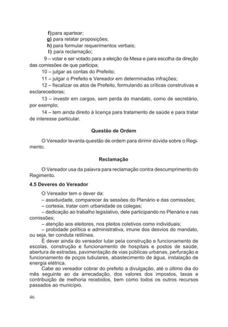 f)para apartear;
g) para relatar proposições;
h) para formular requerimentos verbais;
I) para reclamação;
9 – votar e ser votado para a eleição da Mesa e para escolha da direção
das comissões de que participa;
10 – julgar as contas do Prefeito;
11 – julgar o Prefeito e Vereador em determinadas infrações;
12 – fiscalizar os atos de Prefeito, formulando as críticas construtivas e
esclarecedoras;
13 – investir em cargos, sem perda do mandato, como de secretário,
por exemplo;
14 – tem ainda direito à licença para tratamento de saúde e para tratar
de interesse particular.
Questão de Ordem
O Vereador levanta questão de ordem para dirimir dúvida sobre o Regi-
mento.
Reclamação
O Vereador usa da palavra para reclamação contra descumprimento do
Regimento.
4.5 Deveres do Vereador
O Vereador tem o dever da:
– assiduidade, comparecer às sessões do Plenário e das comissões;
– cortesia, tratar com urbanidade os colegas;
– dedicação ao trabalho legislativo, dele participando no Plenário e nas
comissões;
– atenção aos eleitores, nos pleitos coletivos como individuais;
– probidade política e administrativa, imune dos desvios do mandato,
ou seja, ter conduta retilínea.
É dever ainda do vereador lutar pela construção e funcionamento de
escolas, construção e funcionamento de hospitais e postos de saúde,
abertura de estradas, pavimentação de vias públicas urbanas, perfuração e
funcionamento de poços tubulares, abastecimento de água, instalação de
energia elétrica.
Cabe ao vereador cobrar do prefeito a divulgação, até o último dia do
mês seguinte ao da arrecadação, dos valores dos impostos, taxas e
contribuição de melhoria recebidos, bem como todos os outros recursos
passados ao município.
46
 