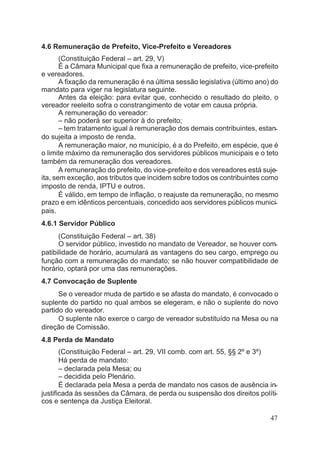 4.6 Remuneração de Prefeito, Vice-Prefeito e Vereadores
(Constituição Federal – art. 29, V)
É a Câmara Municipal que fixa a remuneração de prefeito, vice-prefeito
e vereadores.
A fixação da remuneração é na última sessão legislativa (último ano) do
mandato para viger na legislatura seguinte.
Antes da eleição: para evitar que, conhecido o resultado do pleito, o
vereador reeleito sofra o constrangimento de votar em causa própria.
A remuneração do vereador:
– não poderá ser superior à do prefeito;
– tem tratamento igual à remuneração dos demais contribuintes, estan-
do sujeita a imposto de renda.
A remuneração maior, no município, é a do Prefeito, em espécie, que é
o limite máximo da remuneração dos servidores públicos municipais e o teto
também da remuneração dos vereadores.
A remuneração do prefeito, do vice-prefeito e dos vereadores está suje-
ita, sem exceção, aos tributos que incidem sobre todos os contribuintes como
imposto de renda, IPTU e outros.
É válido, em tempo de inflação, o reajuste da remuneração, no mesmo
prazo e em idênticos percentuais, concedido aos servidores públicos munici-
pais.
4.6.1 Servidor Público
(Constituição Federal – art. 38)
O servidor público, investido no mandato de Vereador, se houver com-
patibilidade de horário, acumulará as vantagens do seu cargo, emprego ou
função com a remuneração do mandato; se não houver compatibilidade de
horário, optará por uma das remunerações.
4.7 Convocação de Suplente
Se o vereador muda de partido e se afasta do mandato, é convocado o
suplente do partido no qual ambos se elegeram, e não o suplente do novo
partido do vereador.
O suplente não exerce o cargo de vereador substituído na Mesa ou na
direção de Comissão.
4.8 Perda de Mandato
(Constituição Federal – art. 29, VII comb. com art. 55, §§ 2º e 3º)
Há perda de mandato:
– declarada pela Mesa; ou
– decidida pelo Plenário.
É declarada pela Mesa a perda de mandato nos casos de ausência in-
justificada às sessões da Câmara, de perda ou suspensão dos direitos políti-
cos e sentença da Justiça Eleitoral.
47
 