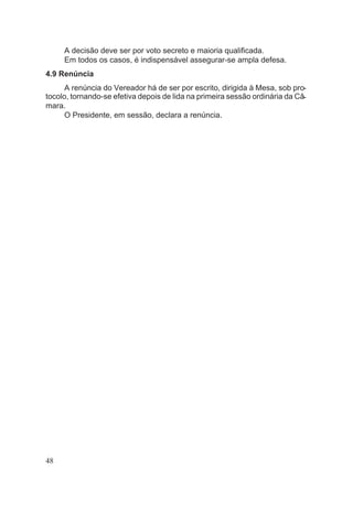 A decisão deve ser por voto secreto e maioria qualificada.
Em todos os casos, é indispensável assegurar-se ampla defesa.
4.9 Renúncia
A renúncia do Vereador há de ser por escrito, dirigida à Mesa, sob pro-
tocolo, tornando-se efetiva depois de lida na primeira sessão ordinária da Câ-
mara.
O Presidente, em sessão, declara a renúncia.
48
 