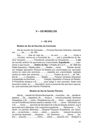 V – OS MODELOS
1 – DE ATA
Modelo de Ata de Reunião da Comissão
Ata de reunião da Comissão.......Primeira Reunião Ordinária, realizada
em............de............de 199..
Aos............ dias do mês de............ do ano...........,às.......... horas e
........ minutos, reuniu-se a Comissão de............sob a presidência do Se-
nhor Vereador............– Presidente, presentes os Vereadores........... A ata
da reunião anterior foi aprovada por unanimidade. Expediente:............men-
cionar o que houver ....... Ordem do Dia: 1) Projeto de Lei nº........ de 1989 (Do
Poder Executivo) – Dispõe sobre............Relator:......nome Parecer: favorá-
vel. Votação: aprovado o Parecer do Relator por unanimidade (ou: aprovado
contra os votos dos senhores............,rejeitado por unanimidade; rejeitado
contra os votos dos senhores............)............ Projeto de Lei nº.......de 199...
(Do Sr............) – Disciplina............ Relator:............Parecer: Contrário. Discutiram
a proposição os Senhores.......... Votação: Rejeitado o Parecer do Relator.
O Presidente designa o Sr............ para redigir o voto vencedor. Nada mais
havendo a tratar, eu........ Secretário, lavrei a presente Ata que lida e aprova-
da, será assinada pelo Senhor Presidente.
Modelo de Ata de Sessão Plenária
Ata da..... sessão da Câmara Municipal de.....município.....da.... sessão le-
gislativa ..... Da..... legislatura. Às ...... Horas e ..... minutos presentes Senhores
Vereadores, o Sr. ..... nome – Presidente (ou o Sr...... nome – cargo no exercí-
cio da Presidência) declara aberta a sessão. O Sr. ..... nome – Secretário (ou
o Sr. ..... nome ...... servindo de Secretário lê a Ata de Sessão anterior, que é
aprovada sem alteração, e lê o seguinte expediente ...... Relacionar ...... Fa-
laram, no período destinado..... designar Pequeno Expediente, por exem-
plo...., os senhores .... nome...... sobre ...... assunto... Usaram da palavra
no período destinado ..... Designar .... Os Senhores ....... Nome....... So-
bre...... assunto........., ........,nome....... sobre.........assunto. Em designar o
49
 