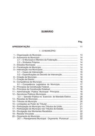 SUMÁRIO
Pág.
APRESENTAÇÃO ................................................................................. 11
I – O MUNICÍPIO
1 – Organização do Município.............................................................. 13
2 – Autonomia do Município ................................................................ 14
2.1 – O Município é Membro da Federação................................... 14
2.2 – Símbolos Próprios ................................................................ 14
3 – Eleições Municipais ...................................................................... 14
4 – Fiscalização do Município .............................................................. 14
5 – Intervenção nos Municípios............................................................ 15
5.1 – Casos de Intervenção........................................................... 15
5.2 – Especificações do Decreto de Intervenção........................... 15
6 – Criação de Município...................................................................... 16
7 – Criação de Distrito .......................................................................... 16
8 – Competência do Município............................................................. 16
8.1 – Competência Legislativa do Município............................... 17
9 – Princípios da Constituição Federal................................................. 18
10 – Princípios da Constituição Estadual............................................... 18
11 – Administração Pública Municipal: Princípios............................... 18
12 – Servidores Públicos Municipais...................................................... 19
12.1 – Servidor Público no Exercício do Mandato Eletivo ........... 20
13 – Receitas do Município.................................................................... 20
14 – Tributos do Município .................................................................... 20
15 – Limitações ao Poder de Tributar .................................................... 21
16 – Participação do Município nos Tributos da União .......................... 21
17 – Participação do Município nos Tributos do Estado......................... 21
18 – Divulgação dos Montantes Recebidos ........................................... 22
19 – Receita Vinculada .......................................................................... 22
20 – Orçamento do Município................................................................. 22
20.1 – Planejamento Municipal: Orçamento Plurianual .............. 22
 