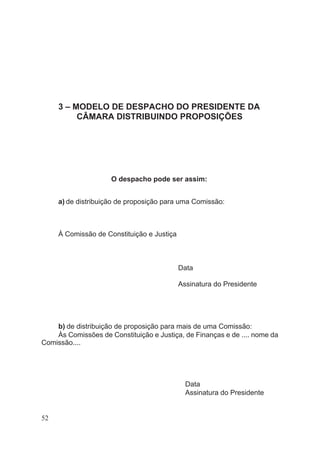 3 – MODELO DE DESPACHO DO PRESIDENTE DA
CÂMARA DISTRIBUINDO PROPOSIÇÕES
O despacho pode ser assim:
a) de distribuição de proposição para uma Comissão:
À Comissão de Constituição e Justiça
Data
Assinatura do Presidente
b) de distribuição de proposição para mais de uma Comissão:
Às Comissões de Constituição e Justiça, de Finanças e de .... nome da
Comissão....
Data
Assinatura do Presidente
52
 