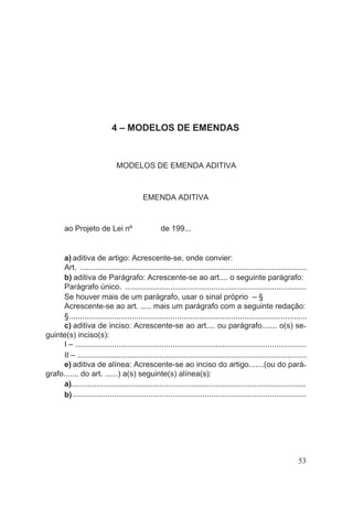 4 – MODELOS DE EMENDAS
MODELOS DE EMENDA ADITIVA
EMENDA ADITIVA
ao Projeto de Lei nº de 199...
a) aditiva de artigo: Acrescente-se, onde convier:
Art. .........................................................................................................
b) aditiva de Parágrafo: Acrescente-se ao art.... o seguinte parágrafo:
Parágrafo único. ....................................................................................
Se houver mais de um parágrafo, usar o sinal próprio – §
Acrescente-se ao art. ..... mais um parágrafo com a seguinte redação:
§..............................................................................................................
c) aditiva de inciso: Acrescente-se ao art.... ou parágrafo....... o(s) se-
guinte(s) inciso(s):
I – ...........................................................................................................
II – ..........................................................................................................
e) aditiva de alínea: Acrescente-se ao inciso do artigo.......(ou do pará-
grafo....... do art. ......) a(s) seguinte(s) alínea(s):
a).............................................................................................................
b) ............................................................................................................
53
 