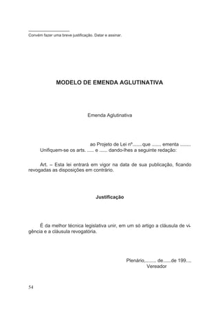 –––––––––––––––––––
Convém fazer uma breve justificação. Datar e assinar.
MODELO DE EMENDA AGLUTINATIVA
Emenda Aglutinativa
ao Projeto de Lei nº.......que ....... ementa ........
Unifiquem-se os arts. ..... e ...... dando-lhes a seguinte redação:
Art. – Esta lei entrará em vigor na data de sua publicação, ficando
revogadas as disposições em contrário.
Justificação
É da melhor técnica legislativa unir, em um só artigo a cláusula de vi-
gência e a cláusula revogatória.
Plenário,........ de......de 199....
Vereador
54
 