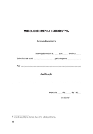 MODELO DE EMENDA SUBSTITUTIVA
Emenda Substitutiva
ao Projeto de Lei nº......... que.......... ementa.........
Substitua-se o art. ..................................... pelo seguinte .......................
Art. .........................................................................................................
Justificação
........................................................................................................................
Plenário, ........de .......... de 199.....
Vereador
––––––––––––––––––
A emenda substitutiva altera o dispositivo substancialmente.
56
 