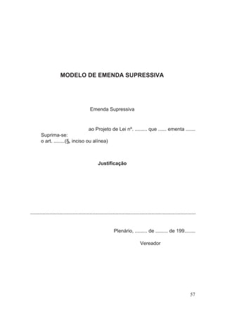 MODELO DE EMENDA SUPRESSIVA
Emenda Supressiva
ao Projeto de Lei nº. ......... que ...... ementa .......
Suprima-se:
o art. ........(§, inciso ou alínea)
Justificação
........................................................................................................................
Plenário, ......... de ......... de 199........
Vereador
57
 