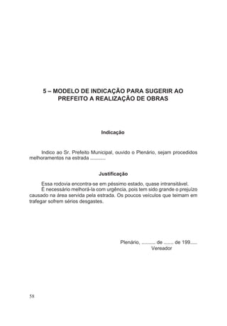 5 – MODELO DE INDICAÇÃO PARA SUGERIR AO
PREFEITO A REALIZAÇÃO DE OBRAS
Indicação
Indico ao Sr. Prefeito Municipal, ouvido o Plenário, sejam procedidos
melhoramentos na estrada ...........
Justificação
Essa rodovia encontra-se em péssimo estado, quase intransitável.
É necessário melhorá-la com urgência, pois tem sido grande o prejuízo
causado na área servida pela estrada. Os poucos veículos que teimam em
trafegar sofrem sérios desgastes.
Plenário, .......... de ....... de 199.....
Vereador
58
 
