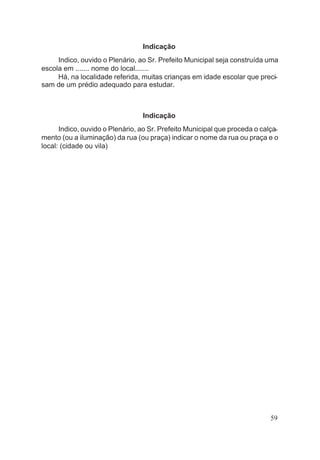 Indicação
Indico, ouvido o Plenário, ao Sr. Prefeito Municipal seja construída uma
escola em ....... nome do local.......
Há, na localidade referida, muitas crianças em idade escolar que preci-
sam de um prédio adequado para estudar.
Indicação
Indico, ouvido o Plenário, ao Sr. Prefeito Municipal que proceda o calça-
mento (ou a iluminação) da rua (ou praça) indicar o nome da rua ou praça e o
local: (cidade ou vila)
59
 