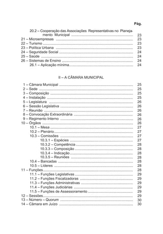 Pág.
20.2 – Cooperação das Associações Representativas no Planeja-
mento Municipal .............................................................. 23
21 – Microempresas ............................................................................. 23
22 – Turismo .......................................................................................... 23
23 – Política Urbana ............................................................................. 23
24 – Seguridade Social .......................................................................... 24
25 – Saúde ............................................................................................ 24
26 – Sistemas de Ensino ....................................................................... 24
26.1 – Aplicação mínima................................................................ 24
II – A CÂMARA MUNICIPAL
1 – Câmara Municipal .......................................................................... 25
2 – Sede .............................................................................................. 25
3 – Composição ................................................................................... 25
4 – Instalação ...................................................................................... 25
5 – Legislatura .................................................................................... 26
6 – Sessão Legislativa ......................................................................... 26
7 – Reunião ......................................................................................... 26
8 – Convocação Extraordinária ........................................................... 26
9 – Regimento Interno ......................................................................... 26
10 – Órgãos ........................................................................................... 26
10.1 – Mesa ................................................................................... 27
10.2 – Plenário............................................................................... 27
10.3 – Comissões ......................................................................... 27
10.3.1 – Espécies ............................................................... 27
10.3.2 – Competência ......................................................... 28
10.3.3 – Composição .......................................................... 28
10.3.4 – Indicação............................................................... 28
10.3.5 – Reuniões .............................................................. 28
10.4 – Bancadas ........................................................................... 28
10.5 – Líderes ............................................................................... 28
11 – Funções.......................................................................................... 28
11.1 – Funções Legislativas .......................................................... 29
11.2 – Funções Fiscalizadoras ..................................................... 29
11.3 – Funções Administrativas .................................................... 29
11.4 – Funções Judiciárias ........................................................... 29
11.5 – Funções de Assessoramento ............................................. 29
12 – Sessões.......................................................................................... 29
13 – Número – Quorum ......................................................................... 30
14 – Câmara em Juízo .......................................................................... 30
 
