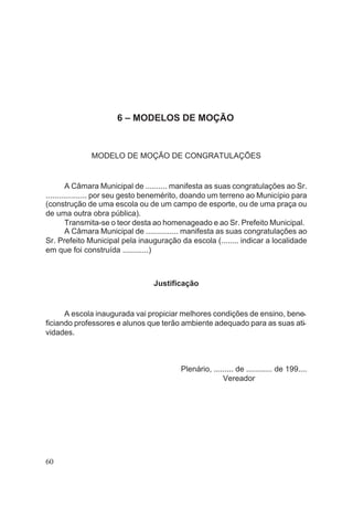 6 – MODELOS DE MOÇÃO
MODELO DE MOÇÃO DE CONGRATULAÇÕES
A Câmara Municipal de .......... manifesta as suas congratulações ao Sr.
................... por seu gesto benemérito, doando um terreno ao Município para
(construção de uma escola ou de um campo de esporte, ou de uma praça ou
de uma outra obra pública).
Transmita-se o teor desta ao homenageado e ao Sr. Prefeito Municipal.
A Câmara Municipal de ............... manifesta as suas congratulações ao
Sr. Prefeito Municipal pela inauguração da escola (........ indicar a localidade
em que foi construída ............)
Justificação
A escola inaugurada vai propiciar melhores condições de ensino, bene-
ficiando professores e alunos que terão ambiente adequado para as suas ati-
vidades.
Plenário, ......... de ............ de 199....
Vereador
60
 