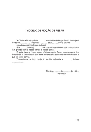 MODELO DE MOÇÃO DE PESAR
A Câmara Municipal de ............. manifesta o seu profundo pesar pela
morte de .................. falecido a ............. data .......... nesta cidade
(sendo noutra localidade indicar)
Era .............(nome) .............. um dos ilustres homens que proporciona-
ram grande bem a nossa terra e a nossa gente.
É, pois, justa a homenagem póstuma desta Casa, representante dos
munícipes, a um cidadão que está a merecer a saudade da comunidade a
que ele tanto serviu.
Transmita-se o teor desta à família enlutada e ............. indicar
.....................
Plenário, .......... de ............ de 199....
Vereador
61
 