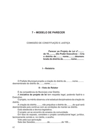 7 – MODELO DE PARECER
COMISSÃO DE CONSTITUIÇÃO E JUSTIÇA
Parecer ao Projeto de Lei nº..........
de 19........... (Do Poder Executivo) – Cria
o distrito de.......... nome...........desmem-
brado do distrito de............. nome............
I – Relatório
O Prefeito Municipal propõe a criação do distrito de...........nome..........
desmembrado do distrito de.........nome...........
II – Voto do Relator
É da competência do Município criar Distrito.
A iniciativa do projeto de lei tem respaldo legal, podendo fazê-lo o
Executivo.
O projeto, no mérito observou a lei estadual disciplinadora da criação do
distrito.
A criação do distrito..........não prejudica o distrito de..........do qual será
desmembrado pois continua com as condições de manter-se distrito.
Está obedecida a técnica legislativa.
O projeto vai ao encontro de anseios da comunidade.
Em face do exposto, considero o projeto constitucional legal, jurídico,
tecnicamente correto e, no mérito, o acolho.
Voto pela sua aprovação
Sala das Sessões,....................de....................de 199....
62
 