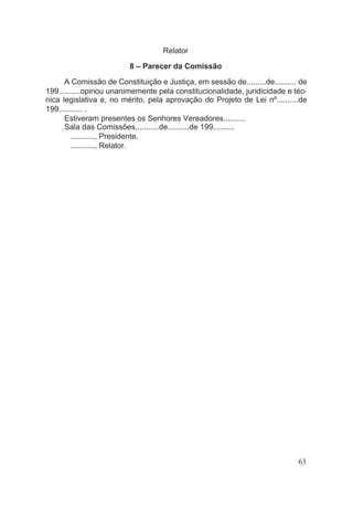 Relator
8 – Parecer da Comissão
A Comissão de Constituição e Justiça, em sessão de.........de.......... de
199..........opinou unanimemente pela constitucionalidade, juridicidade e téc-
nica legislativa e, no mérito, pela aprovação do Projeto de Lei nº..........de
199........... .
Estiveram presentes os Senhores Vereadores..........
Sala das Comissões,..........de..........de 199..........
..........., Presidente,
..........., Relator.
63
 