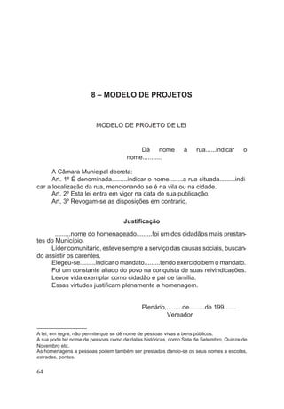 8 – MODELO DE PROJETOS
MODELO DE PROJETO DE LEI
Dá nome à rua......indicar o
nome...........
A Câmara Municipal decreta:
Art. 1º É denominada.........indicar o nome........a rua situada.........indi-
car a localização da rua, mencionando se é na vila ou na cidade.
Art. 2º Esta lei entra em vigor na data de sua publicação.
Art. 3º Revogam-se as disposições em contrário.
Justificação
.........nome do homenageado.........foi um dos cidadãos mais prestan-
tes do Município.
Líder comunitário, esteve sempre a serviço das causas sociais, buscan-
do assistir os carentes.
Elegeu-se.........indicar o mandato.........tendo exercido bem o mandato.
Foi um constante aliado do povo na conquista de suas reivindicações.
Levou vida exemplar como cidadão e pai de família.
Essas virtudes justificam plenamente a homenagem.
Plenário,.........de.........de 199.......
Vereador
––––––––––––––––––
A lei, em regra, não permite que se dê nome de pessoas vivas a bens públicos.
A rua pode ter nome de pessoas como de datas históricas, como Sete de Setembro, Quinze de
Novembro etc.
As homenagens a pessoas podem também ser prestadas dando-se os seus nomes a escolas,
estradas, pontes.
64
 