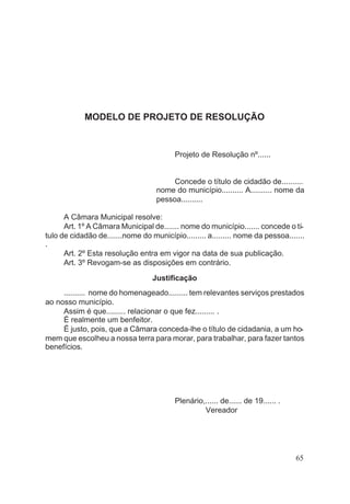 MODELO DE PROJETO DE RESOLUÇÃO
Projeto de Resolução nº......
Concede o título de cidadão de..........
nome do município.......... A.......... nome da
pessoa..........
A Câmara Municipal resolve:
Art. 1º A Câmara Municipal de....... nome do município....... concede o tí-
tulo de cidadão de.......nome do município......... a......... nome da pessoa.......
.
Art. 2º Esta resolução entra em vigor na data de sua publicação.
Art. 3º Revogam-se as disposições em contrário.
Justificação
.......... nome do homenageado......... tem relevantes serviços prestados
ao nosso município.
Assim é que......... relacionar o que fez......... .
É realmente um benfeitor.
É justo, pois, que a Câmara conceda-lhe o título de cidadania, a um ho-
mem que escolheu a nossa terra para morar, para trabalhar, para fazer tantos
benefícios.
Plenário,...... de...... de 19...... .
Vereador
65
 