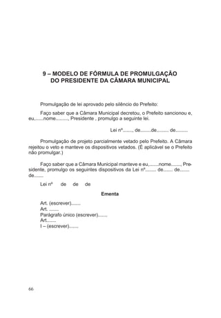 9 – MODELO DE FÓRMULA DE PROMULGAÇÃO
DO PRESIDENTE DA CÂMARA MUNICIPAL
Promulgação de lei aprovado pelo silêncio do Prefeito:
Faço saber que a Câmara Municipal decretou, o Prefeito sancionou e,
eu,......nome........., Presidente , promulgo a seguinte lei.
Lei nº......., de........de......... de.........
Promulgação de projeto parcialmente vetado pelo Prefeito. A Câmara
rejeitou o veto e manteve os dispositivos vetados. (É aplicável se o Prefeito
não promulgar.)
Faço saber que a Câmara Municipal manteve e eu,.......nome......., Pre-
sidente, promulgo os seguintes dispositivos da Lei nº........ de....... de.......
de.......
Lei nº de de de
Ementa
Art. (escrever).......
Art. .......
Parágrafo único (escrever).......
Art.......
I – (escrever).......
66
 