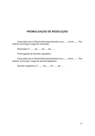 PROMULGAÇÃO DE RESOLUÇÃO
Faço saber que a Câmara Municipal decretou e eu,.......nome......., Pre-
sidente, promulgo a seguinte resolução:
Resolução nº......., de....... de.......de.......
Promulgação de Decreto Legislativo
Faço saber que a Câmara Municipal decretou e eu,.......nome........, Pre-
sidente, promulgo o seguinte decreto legislativo.
Decreto Legislativo nº........, de....... de........ de.......
67
 