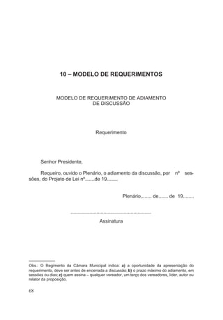 10 – MODELO DE REQUERIMENTOS
MODELO DE REQUERIMENTO DE ADIAMENTO
DE DISCUSSÃO
Requerimento
Senhor Presidente,
Requeiro, ouvido o Plenário, o adiamento da discussão, por nº ses-
sões, do Projeto de Lei nº.......de 19........
Plenário,....... de....... de 19........
...........................................................
Assinatura
––––––––––––
Obs.: O Regimento da Câmara Municipal indica: a) a oportunidade da apresentação do
requerimento, deve ser antes de encerrada a discussão; b) o prazo máximo do adiamento, em
sessões ou dias; c) quem assina – qualquer vereador, um terço dos vereadores, líder, autor ou
relator da proposição.
68
 