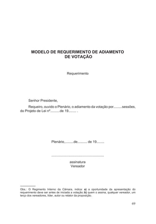 MODELO DE REQUERIMENTO DE ADIAMENTO
DE VOTAÇÃO
Requerimento
Senhor Presidente,
Requeiro, ouvido o Plenário, o adiamento da votação por.........sessões,
do Projeto de Lei nº..........de 19........ .
Plenário,.........de.......... de 19........
.......................................................
assinatura
Vereador
––––––––––
Obs.: O Regimento Interno da Câmara, indica: a) a oportunidade da apresentação do
requerimento deve ser antes de iniciada a votação; b) quem o assina, qualquer vereador, um
terço dos vereadores, líder, autor ou relator da proposição.
69
 