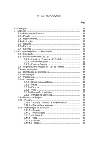 III – AS PROPOSIÇÕES
Pág.
1 – Definição ........................................................................................ 31
2 – Espécies ........................................................................................ 31
2.1 – Proposta de Emenda ........................................................... 31
2.2 – Projeto .................................................................................. 31
2.3 – Requerimento ....................................................................... 31
2.4 – Indicação............................................................................... 32
2.5 – Recurso................................................................................. 32
2.6 – Parecer ................................................................................ 32
2.7 – Emenda ................................................................................ 32
3 – Processo Legislativo ou Tramitação............................................... 33
3.1 – Introdução ............................................................................ 33
3.2 – Iniciativa de Projeto de Lei.................................................... 33
3.2.1 – Iniciativa Privativa do Prefeito ............................. 33
3.2.2 – Iniciativa Popular..................................................... 33
3.2.3 – Emenda Popular ..................................................... 34
3.3 – Urgência para Projeto de Lei do Prefeito ......................... 34
3.4 – Apresentação ....................................................................... 34
3.5 – Distribuição às Comissões.................................................... 34
3.6 – Numeração .......................................................................... 34
3.7 – Publicação ............................................................................ 34
3.8 – Comissões ........................................................................... 35
3.8.1 – Designação do Relator ........................................... 34
3.8.2 – Pauta ...................................................................... 35
3.8.3 – Parecer ................................................................... 35
3.8.4 – Vista ....................................................................... 35
3.8.5 – Discussão e Votação .............................................. 35
3.8.6 – Parecer da Comissão.............................................. 36
3.9 – Retirada de Projeto............................................................... 36
3.10 – Plenário............................................................................... 36
3.10.1 – Avulsos (= cópias) e Ordem do Dia .................... 36
3.10.2 – Discussão e Votação ............................................ 36
3.11 – Participação do Executivo .................................................. 37
3.11.1 – Sanção ................................................................. 37
3.11.2 – Promulgação ........................................................ 37
3.11.3 – Publicação............................................................. 37
3.11.4 – Veto ...................................................................... 37
3.11.4.1 – Prazo .................................................................. 38
3.11.4.2 – Razões .............................................................. 38
 
