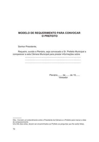 MODELO DE REQUERIMENTO PARA CONVOCAR
O PREFEITO
Senhor Presidente,
Requeiro, ouvido o Plenário, seja convocado o Sr. Prefeito Municipal a
comparecer a esta Câmara Municipal para prestar informações sobre
............................................................................................
............................................................................................
............................................................................................
Plenário,....... de....... de 19.......
Vereador
–––––––––
Obs.: Convém um entendimento entre o Presidente da Câmara e o Prefeito para marcar a data
do comparecimento.
Uns três dias antes, devem ser encaminhados ao Prefeito as perguntas que lhe serão feitas.
70
 