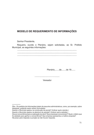 MODELO DE REQUERIMENTO DE INFORMAÇÕES
Senhor Presidente,
Requeiro, ouvido o Plenário, sejam solicitadas, ao Sr. Prefeito
Municipal, as seguintes informações:
.......................................................................................................
.......................................................................................................
.......................................................................................................
Plenário,.......de........de 19.......
...........................................
Vereador
–––––––––
Obs.: Os pedidos de informações tratam de assuntos administrativos, como, por exemplo, sobre
despesas, podendo assim serem formulados:
Quanto o Município gastou na construção da escola? (Indicar qual a escola.)
Quanto o Município gastou na abertura de estrada? (Indicar qual a estrada.)
Houve concorrência para a realização da obra? Que empresas concorreram? Qual o critério que
foi adotado para ganhar a concorrência? Que empresa apresentou a melhor proposta?
Há prazo para resposta e punição se não houver resposta.
71
 