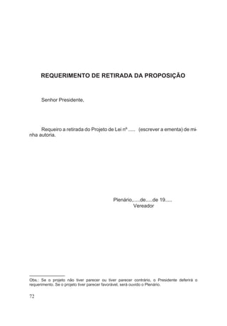 REQUERIMENTO DE RETIRADA DA PROPOSIÇÃO
Senhor Presidente,
Requeiro a retirada do Projeto de Lei nº ..... (escrever a ementa) de mi-
nha autoria.
Plenário,.....de.....de 19.....
Vereador
––––––––––––––––
Obs.: Se o projeto não tiver parecer ou tiver parecer contrário, o Presidente deferirá o
requerimento. Se o projeto tiver parecer favorável, será ouvido o Plenário.
72
 