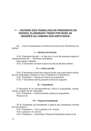 11 — ROTEIRO DOS TRABALHOS DE PRESIDENTE DE
SESSÃO, ELABORADO TENDO POR BASE AS
SESSÕES DA CÂMARA DOS DEPUTADOS
Às .... horas compareceram os Senhores (nomes dos Vereadores pre-
sentes)
I — Abertura da Sessão
O Sr. Presidente (nome) — A lista (ou o Livro) de presença registra o
comparecimento de .... Senhores Vereadores.
Está aberta a Sessão.
O Sr. 2º Secretário vai fazer a leitura da Ata da Sessão anterior.
II — Leitura da Ata
O Sr. 2ºSecretário (nome) faz a leitura da Ata, que é aprovada e assina-
da sem retificações. (Assinam a Ata o Presidente e o Secretário.)
O Sr. Presidente — Passa-se à leitura do expediente.
O Sr. 1º Secretário (nome) procede à leitura do seguinte
III — Expediente
O Secretário lê as correspondências, ofícios e proposições, requeri-
mentos, projetos de lei, indicações.
O Sr. Presidente — Está encerrada a leitura do expediente.
Passa-se ao
IV — Pequeno Expediente
(O Sr. Presidente vai concedendo a palavra aos Vereadores inscritos
em livro próprio.)
O Sr. Presidente — Tem a palavra o Sr. (nome)
Tem a palavra o Sr. (nome)
O Sr. Presidente — Encerrado o Pequeno Expediente passa-se ao
74
 