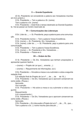 V — Grande Expediente
(O Sr. Presidente vai concedendo a palavra aos Vereadores inscritos
em livro próprio.)
O Sr. Presidente — Tem a palavra o Sr. (nome)
Tem a palavra o Sr. (nome)
O Sr. Presidente — Está findo o tempo destinado ao Grande Expedien-
te. Vai-se passar ao horário reservado às
VI — Comunicações das Lideranças
O Sr. Líder do .... — Sr. Presidente, peço a palavra para uma comunica-
ção.
O Sr. Presidente (nome) — Tem a palavra Vossa Excelência.
O Sr. (nome) — Sr. Presidente, Srs. Vereadores ...
O Sr. (nome), Líder do .... — Sr. Presidente, peço a palavra para uma
comunicação.
O Sr. Presidente — Tem a palavra Vossa Excelência.
O Sr. (nome) — Sr. Presidente e Srs. Vereadores …
O Sr. Presidente — Passa-se à
VII — Ordem do Dia
O Sr. Presidente — Os Srs. Vereadores que tenham proposições a
apresentar queiram fazê-lo.
—(nome) — Projeto de Lei que (... ementa ...)
—(nome) — Requerimento de Informações. (Lê.)
O Sr. Presidente — Há sobre a mesa e vou submeter a votos a seguinte
redação final.
(Lê redação final do Projeto de Lei nº ..., de .... de de 19..)
O Sr. Presidente — Os Srs. Vereadores que a aprovam conservem-se
como estão. (Pausa.)
Aprovada.
Vai à sanção.
O Sr. Presidente — Há sobre a mesa e vou submeter a votos o se-
guinte:
Requerimento
(Lê o requerimento.)
O Sr. Presidente — Os Srs. Vereadores que o aprovam conservem-se
como estão. (Pausa.)
Aprovado.
O Sr. Presidente — Em discussão o Projeto de Lei nº ..., de ....19.., que....
Tem a palavra o Sr. ( ) nome inscrito para discutir ...
75
 