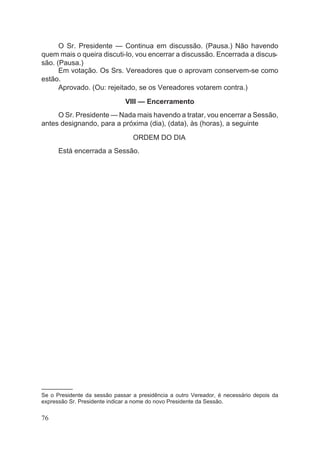 O Sr. Presidente — Continua em discussão. (Pausa.) Não havendo
quem mais o queira discuti-lo, vou encerrar a discussão. Encerrada a discus-
são. (Pausa.)
Em votação. Os Srs. Vereadores que o aprovam conservem-se como
estão.
Aprovado. (Ou: rejeitado, se os Vereadores votarem contra.)
VIII — Encerramento
O Sr. Presidente — Nada mais havendo a tratar, vou encerrar a Sessão,
antes designando, para a próxima (dia), (data), às (horas), a seguinte
ORDEM DO DIA
Está encerrada a Sessão.
––––––––––
Se o Presidente da sessão passar a presidência a outro Vereador, é necessário depois da
expressão Sr. Presidente indicar a nome do novo Presidente da Sessão.
76
 