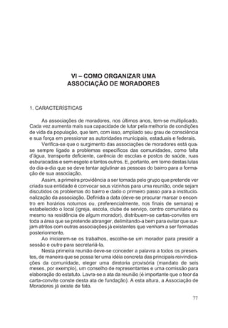 VI – COMO ORGANIZAR UMA
ASSOCIAÇÃO DE MORADORES
1. CARACTERÍSTICAS
As associações de moradores, nos últimos anos, tem-se multiplicado.
Cada vez aumenta mais sua capacidade de lutar pela melhoria de condições
de vida da população, que tem, com isso, ampliado seu grau de consciência
e sua força em pressionar as autoridades municipais, estaduais e federais.
Verifica-se que o surgimento das associações de moradores está qua-
se sempre ligado a problemas específicos das comunidades, como falta
d’água, transporte deficiente, carência de escolas e postos de saúde, ruas
esburacadas e sem esgoto e tantos outros. E, portanto, em torno destas lutas
do dia-a-dia que se deve tentar aglutinar as pessoas do bairro para a forma-
ção de sua associação.
Assim, a primeira providência a ser tomada pelo grupo que pretende ver
criada sua entidade é convocar seus vizinhos para uma reunião, onde sejam
discutidos os problemas do bairro e dado o primeiro passo para a institucio-
nalização da associação. Definida a data (deve-se procurar marcar o encon-
tro em horários noturnos ou, preferencialmente, nos finais de semana) e
estabelecido o local (igreja, escola, clube de serviço, centro comunitário ou
mesmo na residência de algum morador), distribuem-se cartas-convites em
toda a área que se pretende abranger, delimitando-a bem para evitar que sur-
jam atritos com outras associações já existentes que venham a ser formadas
posteriormente.
Ao iniciarem-se os trabalhos, escolhe-se um morador para presidir a
sessão e outro para secretariá-la.
Nesta primeira reunião deve-se conceder a palavra a todos os presen-
tes, de maneira que se possa ter uma idéia concreta das principais reivindica-
ções da comunidade, eleger uma diretoria provisória (mandato de seis
meses, por exemplo), um conselho de representantes e uma comissão para
elaboração do estatuto. Lavra-se a ata da reunião (é importante que o teor da
carta-convite conste desta ata de fundação). A esta altura, a Associação de
Moradores já existe de fato.
77
 
