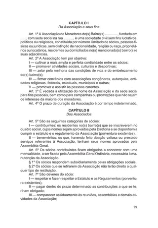 CAPÍTULO I
Da Associação e seus fins
Art. 1º A Associação de Moradores do(s) Bairro(s) ............., fundada em
......, com sede social na rua .........., é uma sociedade civil sem fins lucrativos,
políticos ou religiosos, constituída por número ilimitado de sócios, pessoas fí-
sicas ou jurídicas, sem distinção de nacionalidade, religião ou raça, proprietá-
rios ou locatários, residentes ou domiciliados no(s) mencionado(s) bairro(s) e
suas adjacências.
Art. 2º A Associação tem por objetivo:
I — cultivar a mais ampla e perfeita cordialidade entre os sócios;
II — promover atividades sociais, culturais e desportivas;
III — zelar pela melhoria das condições de vida e do embelezamento
do(s) bairro(s);
IV — firmar convênios com associações congêneres, autarquias, enti-
dades religiosas, federais, estaduais, municipais e outras;
V — promover e assistir às pessoas carentes.
Art. 3º É vedada a utilização do nome da Associação e da sede social
para fins pessoais, bem como para campanhas ou promoções que não sejam
de interesse da maioria dos moradores.
Art. 4º O prazo de duração da Associação é por tempo indeterminado.
CAPÍTULO II
Dos Associados
Art. 5º São as seguintes categorias de sócios:
I — contribuintes: os residentes no(s) bairro(s) que se inscreverem no
quadro social, cujos nomes sejam aprovados peta Diretoria e se disponham a
cumprir o estatuto e o regulamento da Associação (porventura existentes);
II — beneméritos: os que, havendo feito doação valiosa ou prestado
serviços relevantes à Associação, tenham seus nomes aprovados pela
Assembléia Geral.
Art. 6º Os sócios contribuintes ficam obrigados a concorrer com uma
mensalidade, a ser fixada pela Assembléia Geral Ordinária, necessária à ma-
nutenção da Associação.
§ 1º Os sócios respondem subsidiariamente pelas obrigações sociais.
§ 2º Os sócios que se retirarem da Associação não terão direito a qual-
quer tipo de restituição.
Art. 7º São deveres do sócio:
I — respeitar e fazer respeitar o Estatuto e os Regulamentos (porventu-
ra existentes);
II — pagar dentro do prazo determinado as contribuições a que se te-
nham obrigado;
III — comparecer assiduamente às reuniões, assembléias e demais ati-
vidades da Associação;
79
 