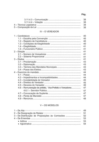 Pág.
3.11.4.3 – Comunicação ..................................................... 38
3.11.4.4 – Votação ............................................................. 38
4 – Técnica Legislativa ........................................................................ 38
5 – Composição da Lei ........................................................................ 38
IV – O VEREADOR
1 – Candidatura ................................................................................... 40
1.1 – Escolha pela Convenção ..................................................... 40
1.2 – Registro de Candidatura ....................................................... 40
1.3 – Condições de Elegibilidade .................................................. 40
1.4 – Elegibilidade.......................................................................... 41
1.5 – Funcionário Público .............................................................. 41
2 – Eleição ........................................................................................... 41
2.1 – Número de Vereadores ........................................................ 41
2.2 – Sistema Proporcional ........................................................... 41
3 – Eleitos ........................................................................................... 41
3.1 – Proclamação ......................................................................... 43
3.2 – Diplomação........................................................................... 43
3.3 – Término dos Mandatos Municipais ....................................... 43
3.4 – Posse dos Eleitos.................................................................. 43
4 – Exercício do mandato..................................................................... 44
4.1 – Posse.................................................................................... 44
4.2 – Impedimentos e Incompatibilidades...................................... 44
4.3 – Inviolabilidade do Vereador .................................................. 45
4.4 – Direitos do Vereador............................................................. 45
4.5 – Deveres do Vereador............................................................ 46
4.6 – Remuneração de prefeito, Vice-Prefeito e Vereadores............... 47
4.6.1 – Servidor Público........................................................ 47
4.7 – Convocação de Suplente...................................................... 47
4.8 – Perda de Mandato ................................................................ 47
4.9 – Renúncia............................................................................... 48
V – OS MODELOS
1 – De Ata····························································································· 49
2 – De Designação de Relator ····························································· 51
3 – De Distribuição de Proposições às Comissões ......................... 52
4 – De Emendas .................................................................................. 53
· Aditiva ....................................................................................... 53
· Aglutinativa ................................................................................ 54
 