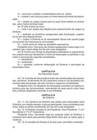 IV – promover e praticar a solidariedade entre os sócios;
V — prestar o seu concurso para um maior desenvolvimento da Associ-
ação;
VI — aceitar os cargos sociais para os quais foram eleitos ou nomea-
dos, salvo motivo de força maior.
Art. 8º São direitos do sócio:
I — votar e ser votado nas eleições para preenchimento de cargos na
Diretoria;
II — desfrutar os benefícios assegurados pela Associação, sujeitan-
do-se aos seus Regulamentos;
III — sugerir à Diretoria ou às Associações Gerais tudo quanto julgar
conveniente aos interesses da comunidade;
IV — tomar parte em todas as atividades associativas.
Parágrafo único. Para gozo dos direitos assegurados neste artigo é ne-
cessário que o sócio esteja em dia com suas obrigações.
Art. 9º O sócio que infringir as disposições estatutárias ou regulamenta-
res, praticar atos que desabonem o nome da Associação ou perturbar a sua
ordem é passível das seguintes penalidades:
I — advertência;
II— suspensão;
III — expulsão, conforme deliberação da Diretoria e aprovação da
Assembléia Geral.
CAPÍTULO III
Do Patrimônio Social
Art. 10. A receita da Associação provém das contribuições dos associa-
dos, donativos, rendimentos do seu patrimônio social ou de atividades pro-
movidas pela Associação, de tudo mantida a respectiva contabilidade.
Parágrafo único. As despesas da Associação consistem em gastos or-
dinários para seu funcionamento, manutenção da sede social e para fazer
face a demais dispêndios inerentes à sua finalidade.
CAPÍTULO IV
Da Diretoria
Art. 11. Os membros da Diretoria são eleitos pela Assembléia Geral
Ordinária, em votação secreta, e da qual participarão, como candidatos a ele-
itores, todos os sócios contribuintes em dia com suas obrigações.
Art. 12. A Diretoria compõe-se de Presidente, Vice-Presidente, 1º e 2º
Secretários e 1º e 2º Tesoureiros.
Parágrafo único. Ocorrendo vaga em qualquer pasta da Diretoria, o
substituto será eleito pela primeira Assembléia Geral que se realize após a
vacância.
Art. 13. O mandato da Diretoria é de dois anos, permitida a reeleição.
80
 
