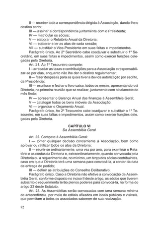 II — receber toda a correspondência dirigida à Associação, dando-lhe o
destino certo;
III — assinar a correspondência juntamente com o Presidente;
IV — matricular os sócios;
V — elaborar o Relatório Anual da Diretoria;
VI — elaborar e ler as atas de cada sessão;
VII — substituir o Vice-Presidente em suas faltas e impedimentos.
Parágrafo único. Ao 2º Secretário cabe coadjuvar e substituir o 1º Se-
cretário, em suas faltas e impedimentos, assim como exercer funções dele-
gadas pela Diretoria.
Art. 21. Ao 1º Tesoureiro compete:
I – arrecadar as taxas e contribuições para a Associação e responsabili-
zar-se por elas, enquanto não lhe der o destino regulamentar;
II— fazer despesas para as quais tiver a devida autorização por escrito,
da Presidência;
III — escriturar e fechar o livro-caixa, todos os meses, apresentando-o à
Diretoria, na primeira reunião que se realizar, juntamente com o balancete do
mês findo;
IV — apresentar o Balanço Anual das finanças à Assembléia Geral;
V — catalogar todos os bens imóveis da Associação;
VI — organizar o Orçamento Anual.
Parágrafo único. Ao 2º Tesoureiro cabe coadjuvar e substituir o 1º Te-
soureiro, em suas faltas e impedimentos, assim como exercer funções dele-
gadas pela Diretoria.
CAPÍTULO VI
Da Assembléia Geral
Art. 22. Compete à Assembléia Geral:
I — tomar qualquer decisão concernente à Associação, bem como
aprovar ou ratificar todos os atos da Diretoria;
II — reunir-se ordinariamente, uma vez por ano, para examinar o Rela-
tório e as contas da Diretoria e, extraordinariamente, quando convocada pela
Diretoria ou a requerimento de, no mínimo, um terço dos sócios contribuintes,
caso em que a Diretoria terá uma semana para convocá-la, a contar da data
da entrega do pedido;
III — definir as atribuições do Conselho Deliberativo.
Parágrafo único. Caso a Diretoria não efetive a convocação da Assem-
bléia Geral, conforme disposto no inciso II deste artigo, os sócios que tiverem
subscrito o requerimento terão plenos poderes para convocá-la, na forma do
artigo 23 deste Estatuto.
Art. 23. As Assembléias serão convocadas com uma semana mínima
de antecedência, por meio de editais afixados em locais públicos e visíveis,
que permitam a todos os associados saberem de sua realização.
82
 