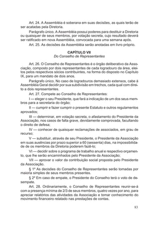 Art. 24. A Assembléia é soberana em suas decisões, as quais terão de
ser acatadas pela Diretoria.
Parágrafo único. A Assembléia possui poderes para destituir a Diretoria
ou quaisquer de seus membros, por votação secreta, cujo resultado deverá
ser ratificado em nova Assembléia, convocada para uma semana após.
Art. 25. As decisões da Assembléia serão anotadas em livro próprio.
CAPÍTULO VII
Do Conselho de Representantes
Art. 26. O Conselho de Representantes é o órgão deliberativo da Asso-
ciação, composto por dois representantes de cada logradouro da área, elei-
tos pelos respectivos sócios contribuintes, na forma do disposto no Capítulo
IX, para um mandato de dois anos.
Parágrafo único. No caso de logradouros demasiado extensos, cabe à
Assembléia Geral decidir por sua subdivisão em trechos, cada qual com direi-
to a dois representantes.
Art. 27. Compete ao Conselho de Representantes:
I — eleger o seu Presidente, que fará a indicação de um dos seus mem-
bros para a secretaria do órgão;
II — cumprir e fazer cumprir o presente Estatuto e outros regulamentos
aprovados;
III — determinar, em votação secreta, o afastamento do Presidente da
Associação, nos casos de falta grave, devidamente comprovada, facultando
o direito de defesa;
IV — conhecer de quaisquer reclamações de associados, em grau de
recurso;
V — substituir, através de seu Presidente, o Presidente da Associação
em suas ausências por prazo superior a 60 (sessenta) dias, na impossibilida-
de de os membros da Diretoria poderem fazê-lo;
VI — decidir sobre o programa de trabalho anual e respectivo orçamen-
to, que lhe serão encaminhados pelo Presidente da Associação;
VII — aprovar o valor da contribuição social proposta pelo Presidente
da Associação.
§ 1º As decisões do Conselho de Representantes serão tomadas por
maioria simples de seus membros presentes.
§ 2º Em caso de empate, o Presidente do Conselho terá o voto de de-
sempate.
Art. 28. Ordinariamente, o Conselho de Representantes reunir-se-á
com a presença mínima de 2/3 de seus membros, quatro vezes por ano, para
apreciar relatórios das atividades da Associação e tomar conhecimento do
movimento financeiro relatado nas prestações de contas.
83
 